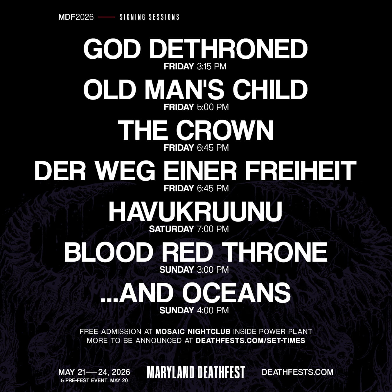 MDF 2026 - Signing Sessions. GOD DETHRONED FRIDAY 3:15 PM OLD MAN'S CHILD FRIDAY 5:00 PM THE CROWN FRIDAY 6:45 PM DER WEG EINER FREIHEIT FRIDAY 6:45 PM HAVUKRUUNU SATURDAY 7:00 PM BLOOD RED THRONE SUNDAY 3:00 PM ...AND OCEANS SUNDAY 4:00 PM FREE ADMISSION AT MOSAIC NIGHTCLUB INSIDE POWER PLANT MORE TO BE ANNOUNCED AT DEATHFESTS.COM/SET-TIMES MAY 21-24, 2026 & PRE-FEST EVENT: MAY 20 MARYLAND DEATHFEST DEATHFESTS.COM