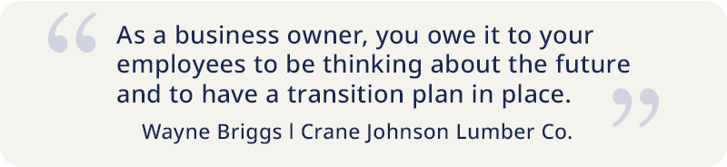  quote by Wayne Briggs of Crane Johnson Lumber Co "As a business owner you owe it to your employees to be thinking about the future and to have a transition plan in place"