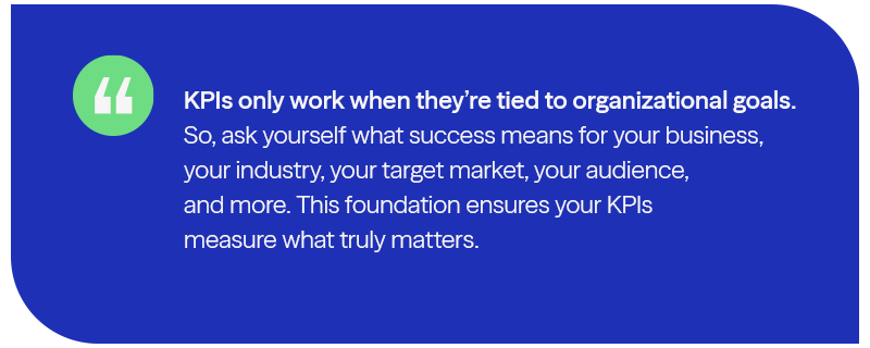 KPIs only work when they're tied to goals. Ask yourself - what does success mean for you? This will ensure your KPI measure what matter to you. 