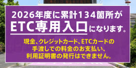 2026年度に累計134箇所がETC専用入口になります。ETC専用入口では、現金、クレジットカード等はご利用いただけません。