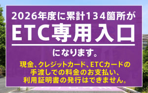 2026年度に累計134箇所がETC専用入口になります。ETC専用入口では、現金、クレジットカード等はご利用いただけません。