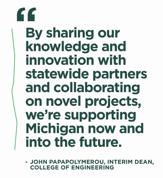 A white graphic with green text that shares the quote: By sharing our knowledge and innovation with statewide partners and collaborating on novel projects, we're supporting Michigan now and into the future. - John Papapolymerou, interim dean, College of Engineering,