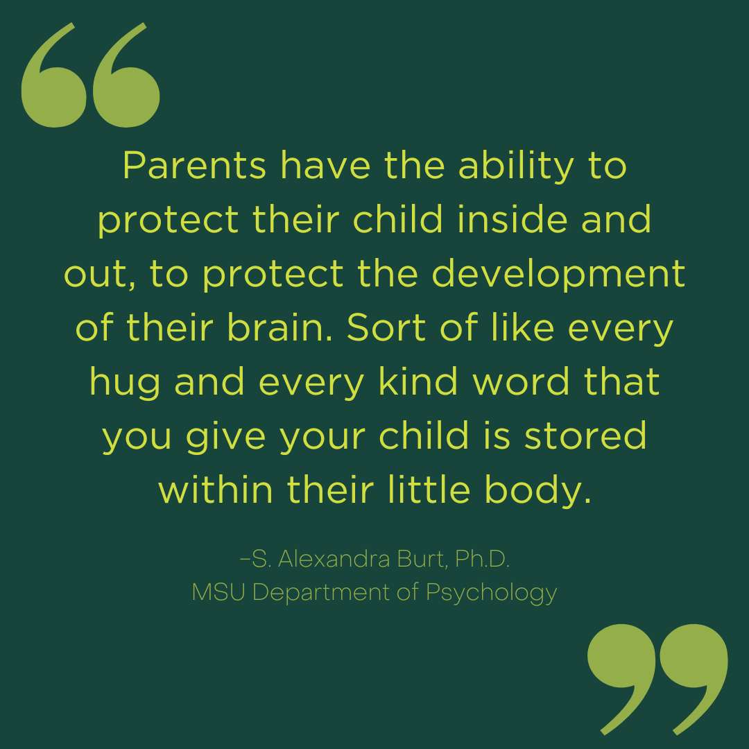 Parents have the ability to protect their child inside and out, protect the development of their brain. Sort of like every hug and every kind word that you give your child is stored within their little body.