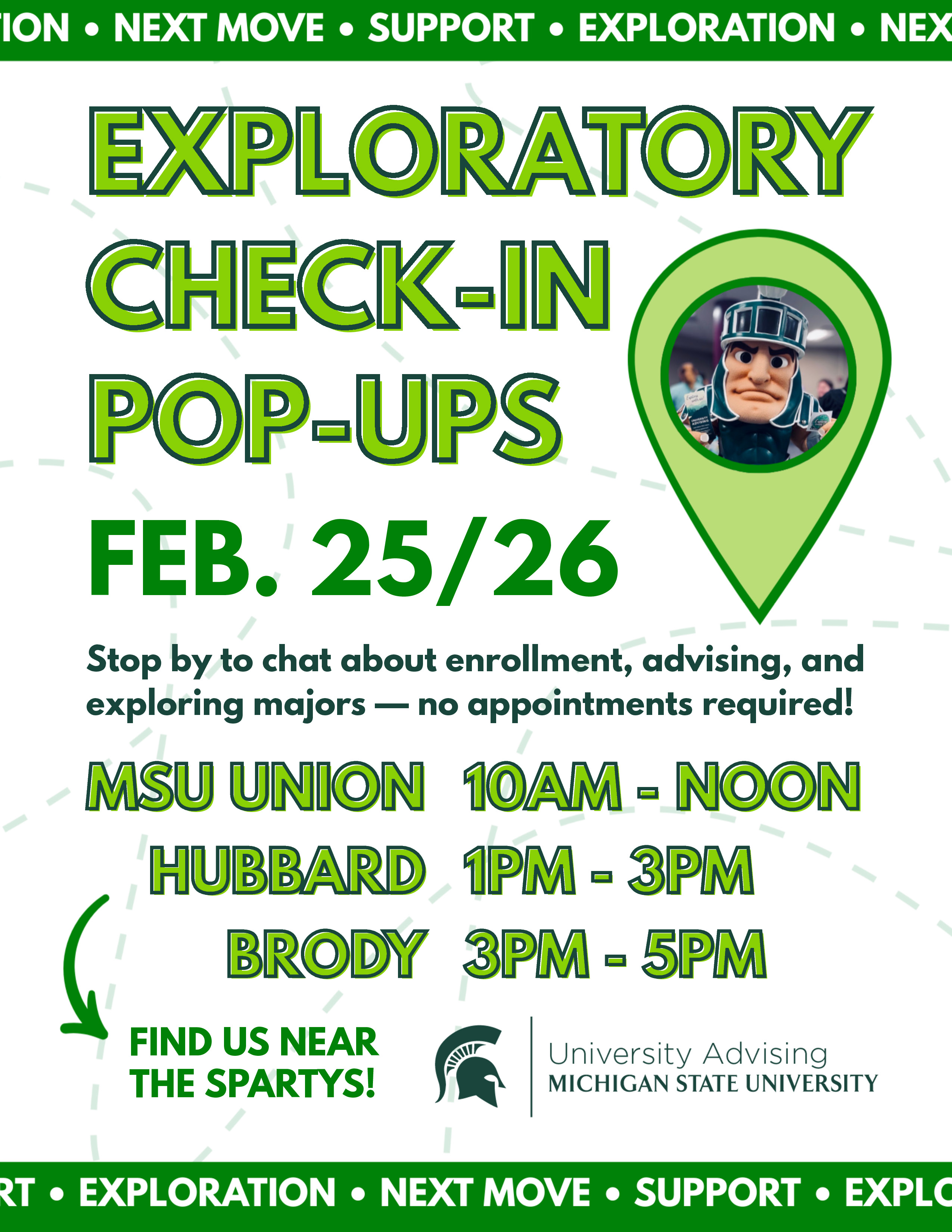 University Advising presents Exploratory Check-in Pop-ups, February 25 and 26, 2026. Stop by to chat about enrollment, advising, and exploring majors. No appointments required. Locations and times are MSU Union from 10 a.m. to noon, Hubbard from 1 to 3 p.m., and Brody from 3 to 5 p.m. Near the Spartys in all locations. 