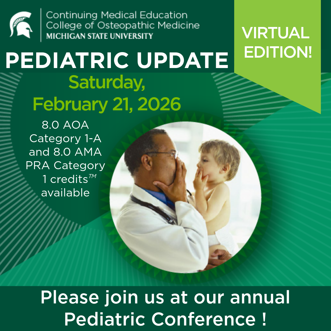 MSU CME COM. Pediatric Update. Virtual Edition! Saturday, Feb 21, 2026.  8.0 AOA Category 1-A and 8.0 AMA PRA Category 1 credits available. Please join us at our annual Pediatric Conference. 
