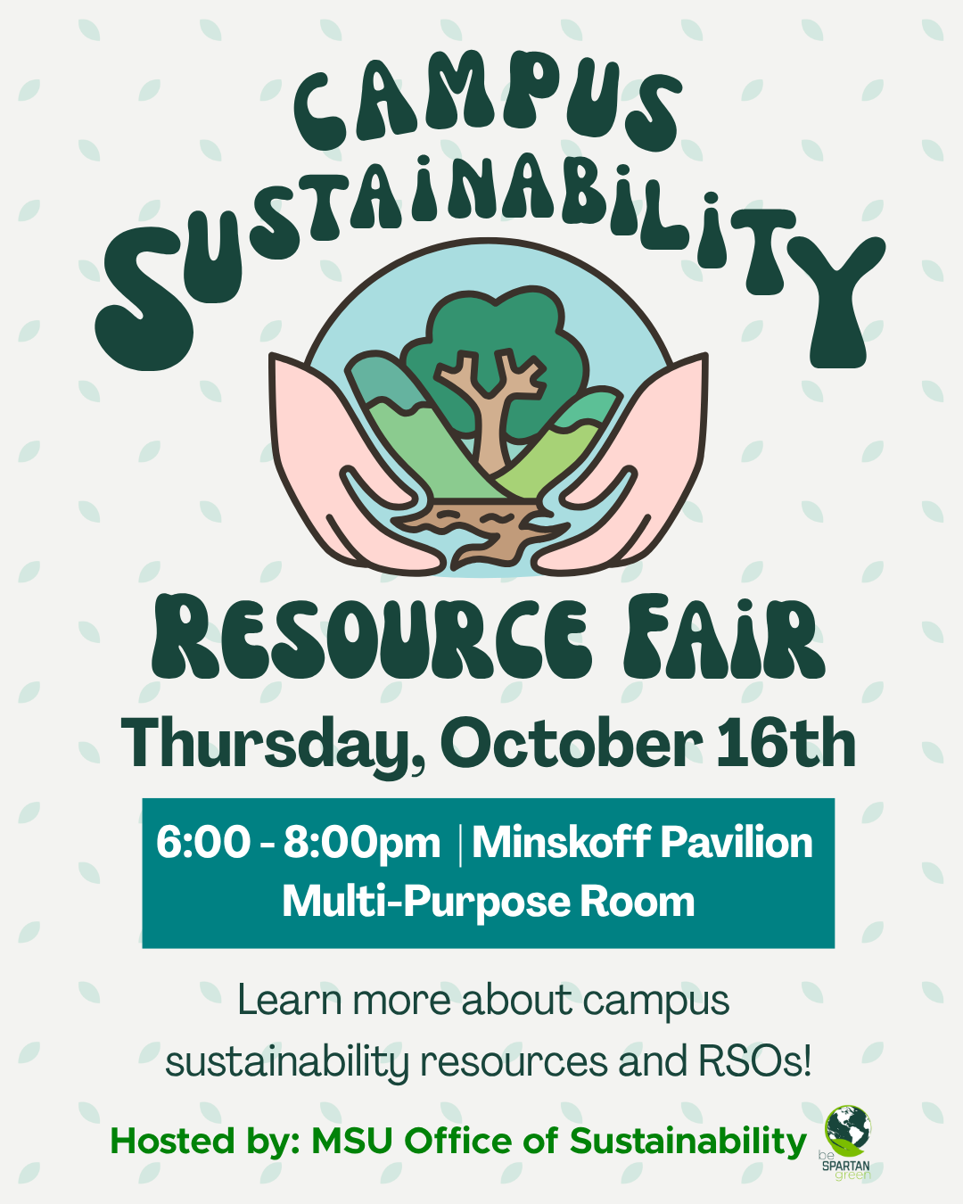 Dark green bubble letters across the top middle that state 'Campus Sustainability' below that is a graphic of two hands holding up the Earth with trees, mountains, and a river. Below the graphic in dark green bubble letters it reads 'Resource Fair'. The text below states 'Thursday, October 16th 6:00-8:00pm | Minskoff Pavilion Multi-purpose Room. Learn more about campus resources and RSOs.' Lastly in light green it states 'Hosted by MSU Office of Sustainability' with a logo of a lime green leaf wrapped around a dark green Earth surrounded by the text 'Be Spartan Green'.