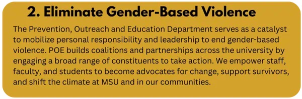 2. Eliminate Gender-Based Violence. The Prevention, Outreach and Education Department serves as a catalyst to mobilize personal responsibility and leadership to end gender-based violence. POE builds coalitions and partnerships across the university by engaging a broad range of constituents to take action. We empower staff, faculty, and students to become advocates for change, support survivors, and shift the climate at MSU and in our communities.