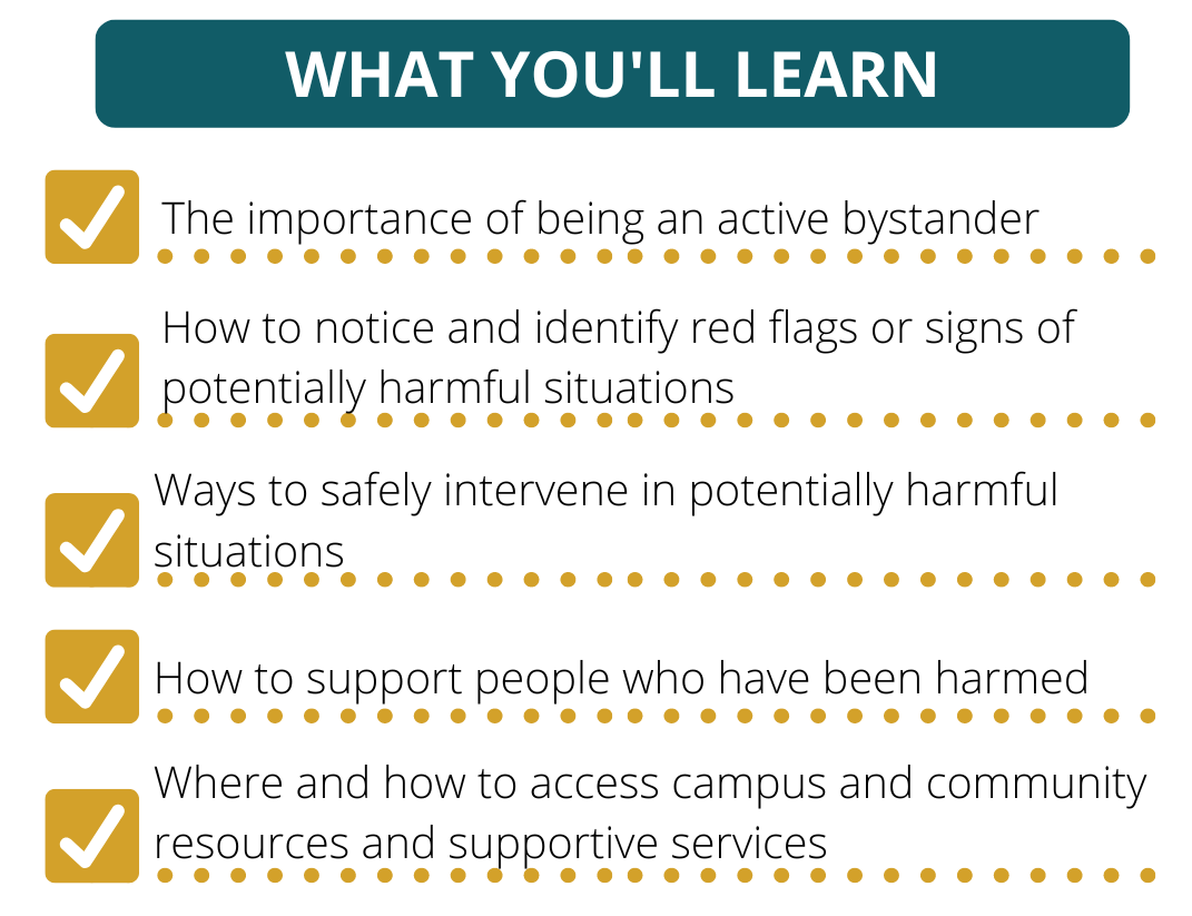 What You'll Learn: The importance of being an active bystander. Hot to notice and identify red flags or signs of potentially harmful situations. Ways to safely intervene in potentially harmful situations. How to support people who have been harmed. Where and how to access campus and community resources and supportive services.