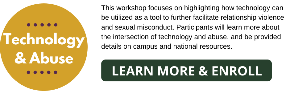 Technology & Abuse: This workshop focuses on highlighting how technology can be utilized as a tool to further facilitate relationship violence and sexual misconduct. Participants will learn more about the intersection of technology and abuse, and be provided details on campus and national resources.  Learn More & Enroll Button.