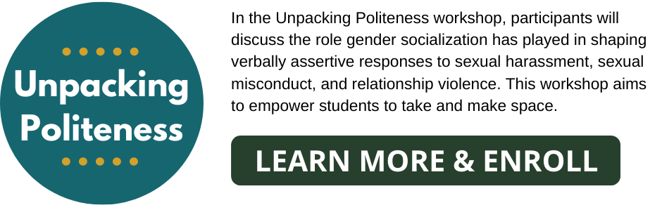 Unpacking Politeness: In the Unpacking Politeness workshop, participants will discuss the role gender socialization has played in shaping verbally assertive responses to sexual harassment, sexual misconduct, and relationship violence. This workshop aims to empower students to take and make space. Learn More & Enroll Button.