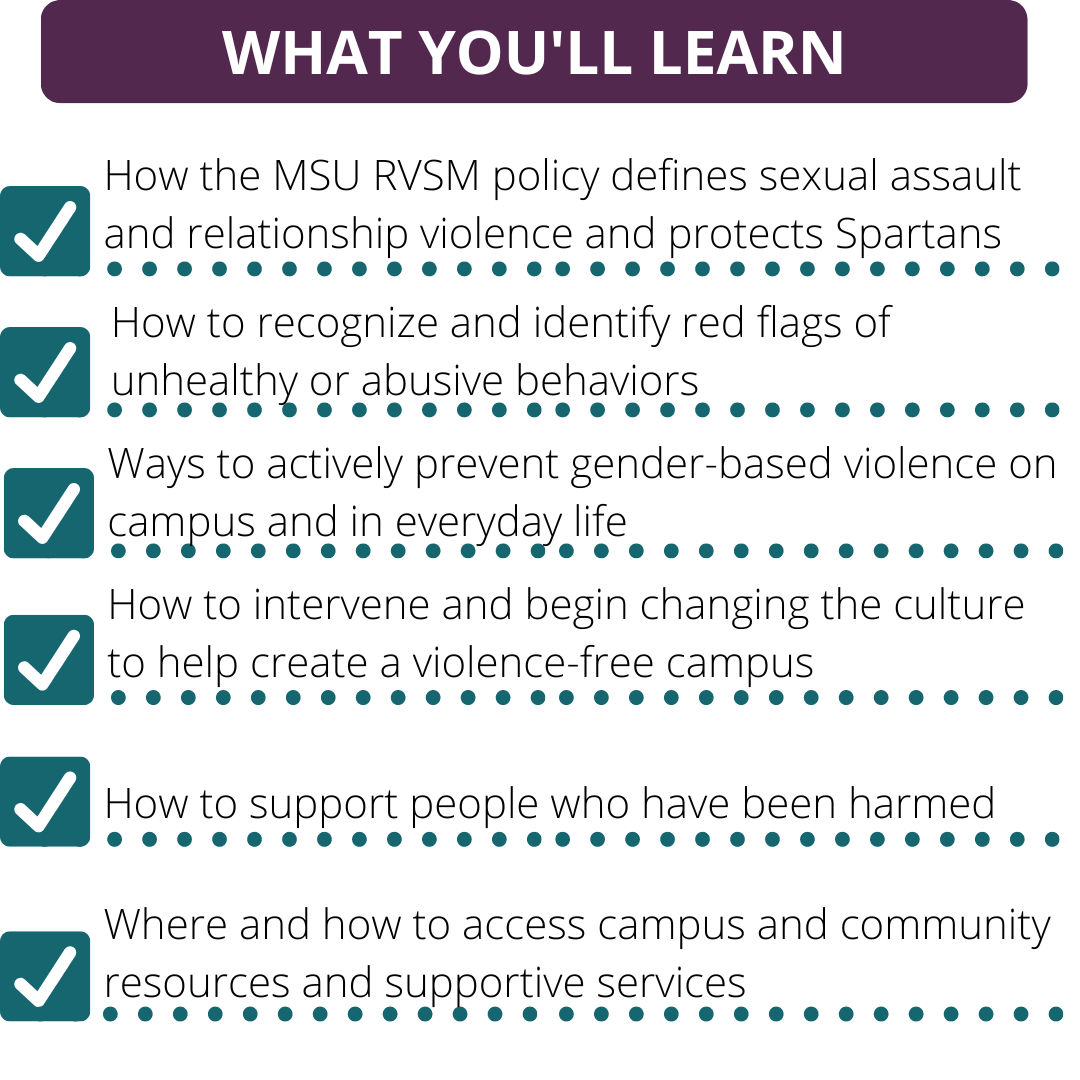 What you'll learn: How the MSU RVSM policy defines sexual assault and relationship violence and protects Spartans. How to recognize and identify red flags of unhealthy or abusive behaviors. Ways to actively prevent gender-based violence on campus and in everyday life. How to intervene and begin changing the culture to help create a violence-free campus. How to support people who have been harmed. Where and how to access campus and community resources and supportive services