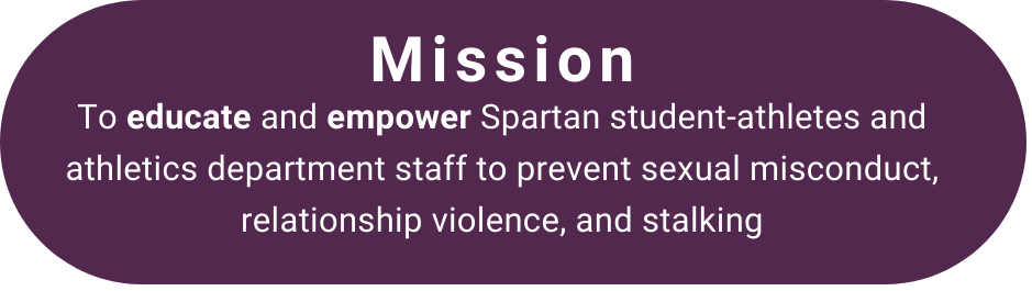 Mission: To educate and empower Spartan student-athletes and athletics department staff to prevent sexual misconduct, relationsip violence, and stalking. 