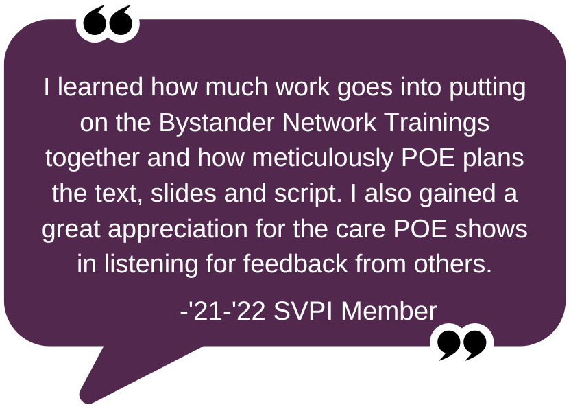 Quote: "I learned how much work goes into putting on the Bystander Network Trainings together and how meticulously POE plans the text, slides and script. I also gained a great appreciation for the care POE shows in listening for feedback from others." - '21-'22 SVPI Member