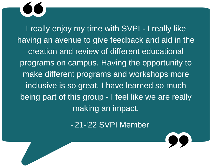 Quote: "I really enjoy my time with SVPI - I really like having an avenue to give feedback and aid in the creation and review of different educational programs on campus. Having the opportunity to make different programs and workshops more inclusive is so great. I have learned so much being part of this group - I feel like we are really making an impact." - '21-'22 SVPI Member