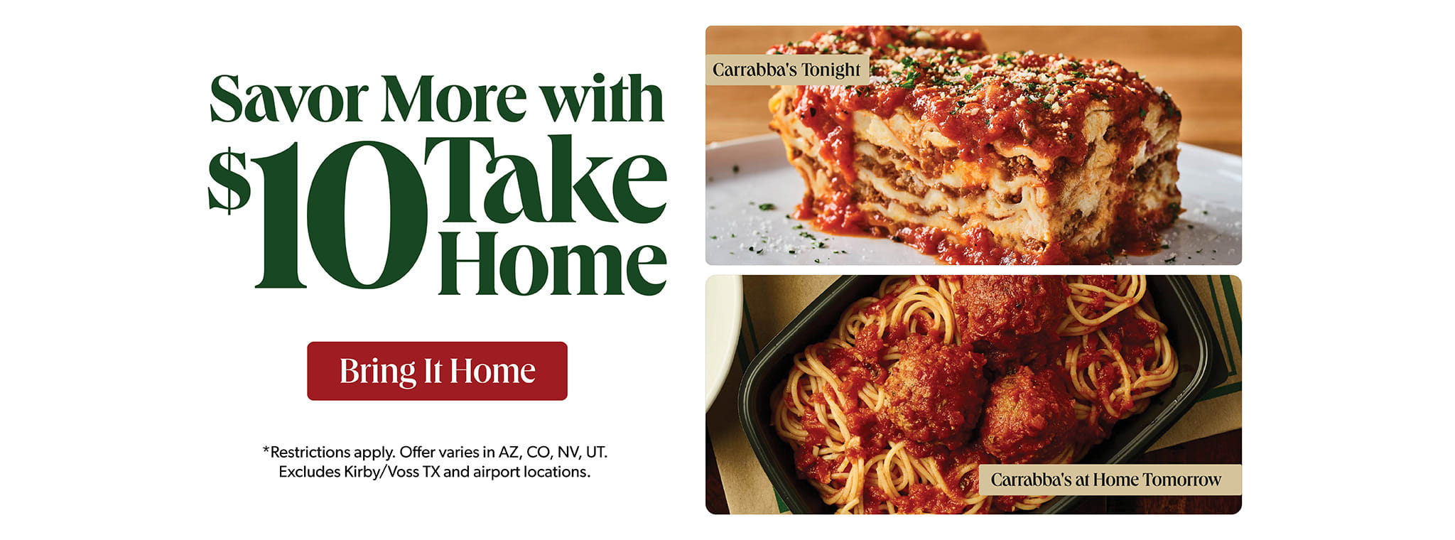 Savor More With $10 Take Home. Carrabba's Tonight. Carrabba's at Home Tomorrow. BRING IT HOME. *Restrictions apply. Offer varies in AZ, CO, NV, UT. Excludes Kirby/Voss TX airport locations.