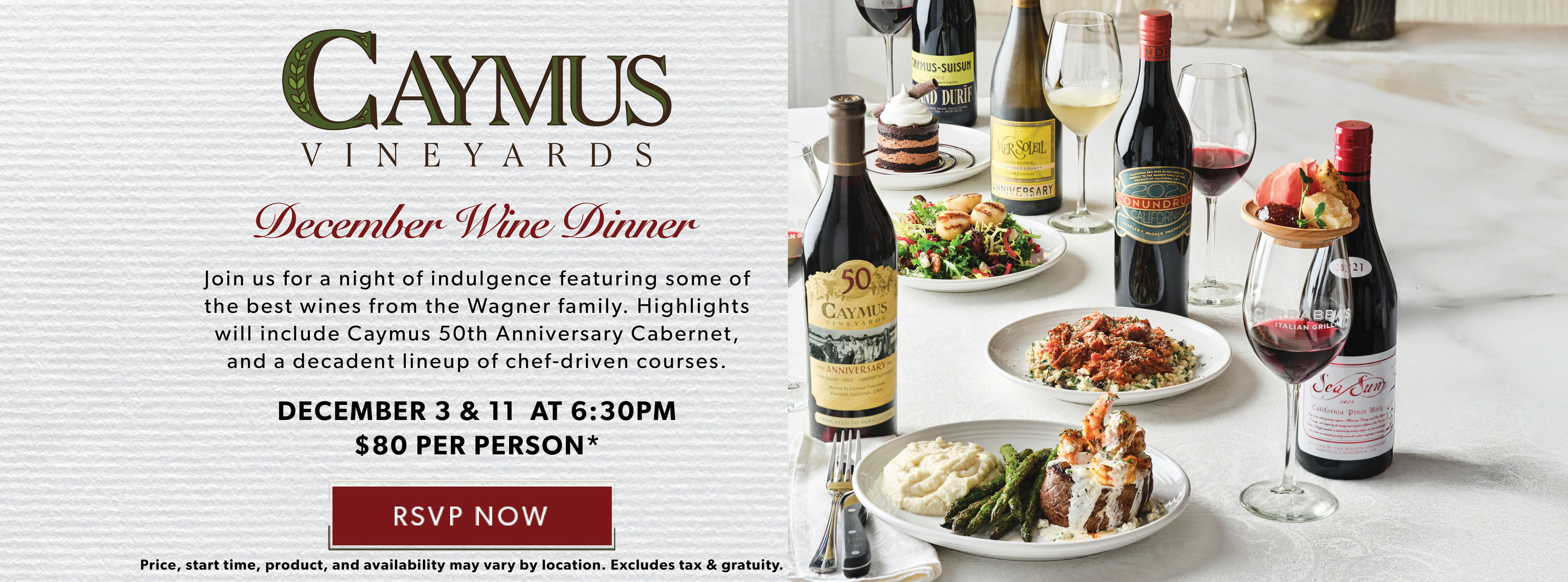 Caymus Vineyards December Wine Dinner. December 3 & 11 at 6:30pm. $80. Price, start time, product, and availability may vary by location. Excludes tax & gratuity. 