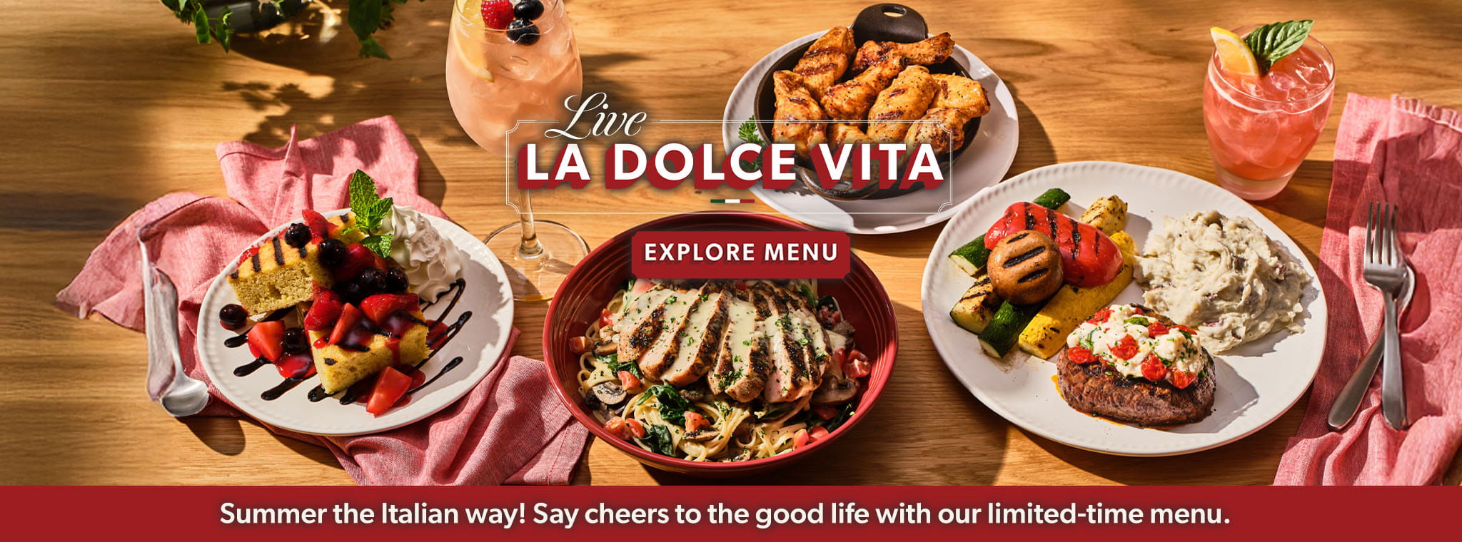 Live La Dolce Vita. Summer the Italian way! Say cheers to the good life with our limited-time menu. EXPLORE MENU