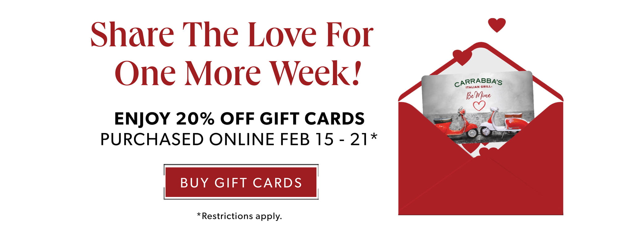 Share The Love For One More Week! Enjoy 20% Off Gift Cards Purchased Online Feb 15 - 21*. BUY GIFT CARDS. *Restrictions apply.