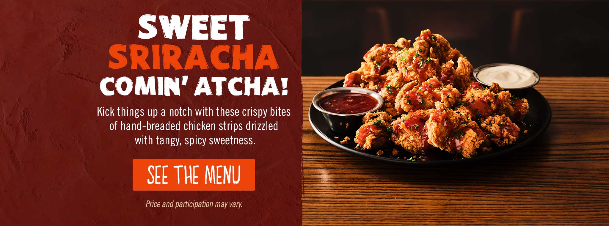 Sweet Sriracha Comin' Atcha! SEE THE MENU. Price and participation may vary.