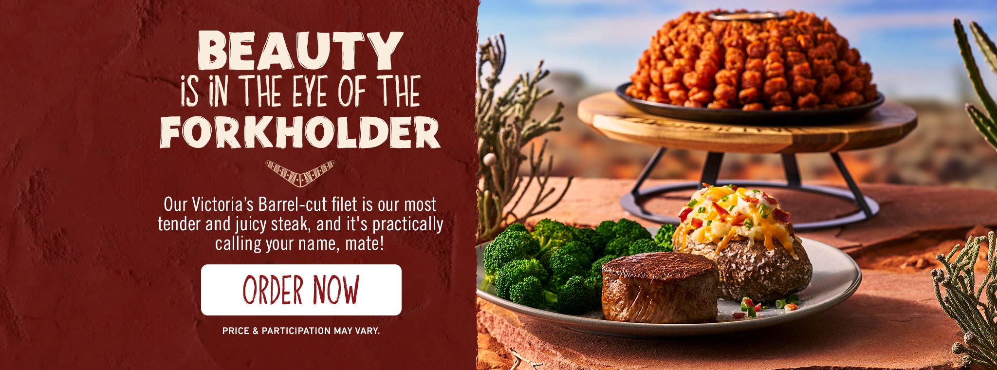 Beauty Is In The Eye Of The Forkholder. Our Victoria's Barrel-cut filet is our most tender and juicy steak, and it's practically calling your name, mate! ORDER NOW. Price & participation may vary. 