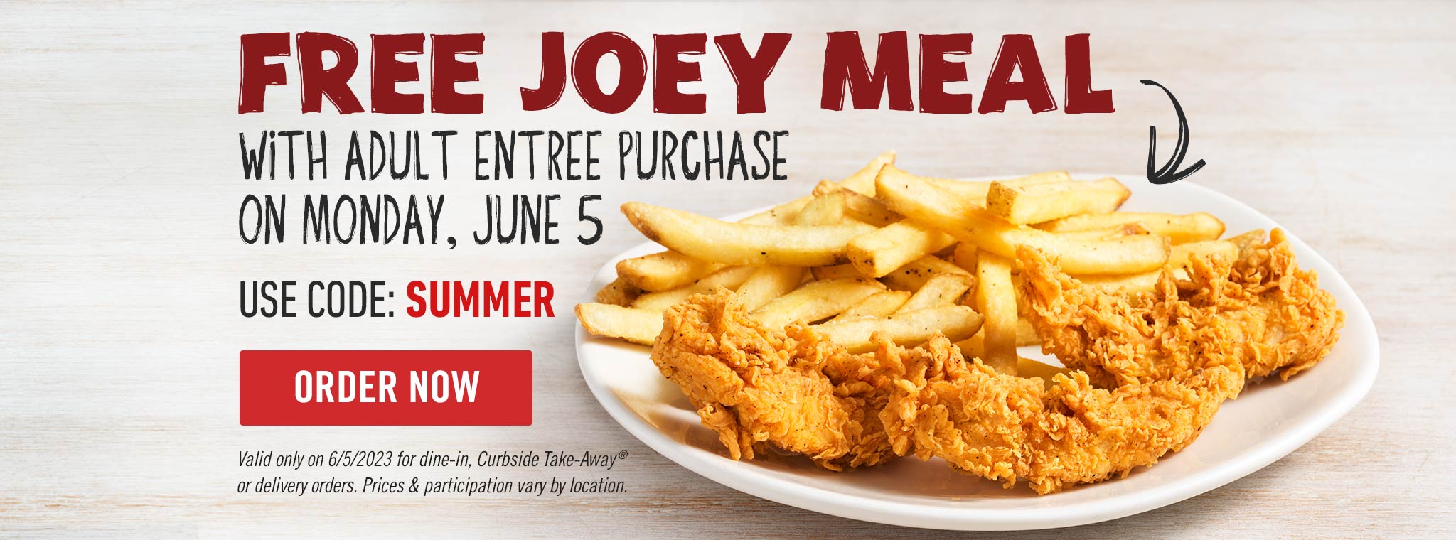 Free Joey Meal With Adult Entrée Purchase On Monday, June 5. Use code: SUMMER. ORDER NOW. Valid only on 6/5/2023 for dine-in, Curbside Take Away or delivery orders. Prices & participation vary by location.