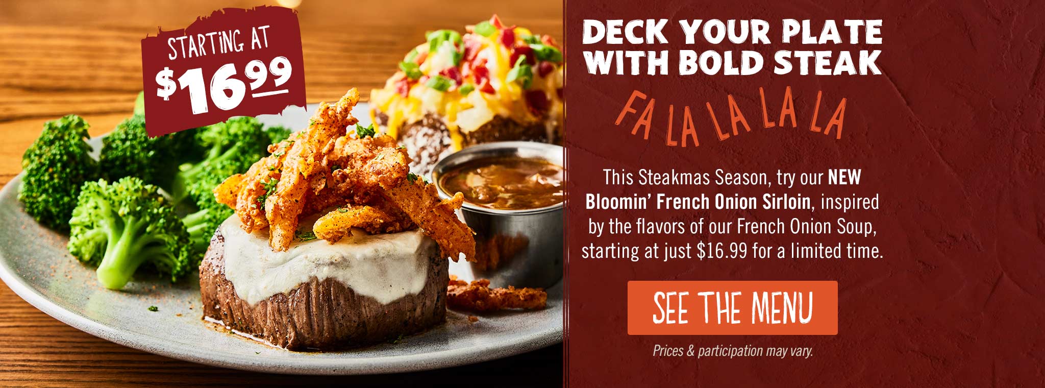 Deck Your Plate With Bold Steak. This SteakMas Season, try our NEW Bloomin' French Onion Sirloin, inspired by the flavors of our French Onion Soup, starting at just $16.99 for a limited time. SEE THE MENU. Price & participation may vary.