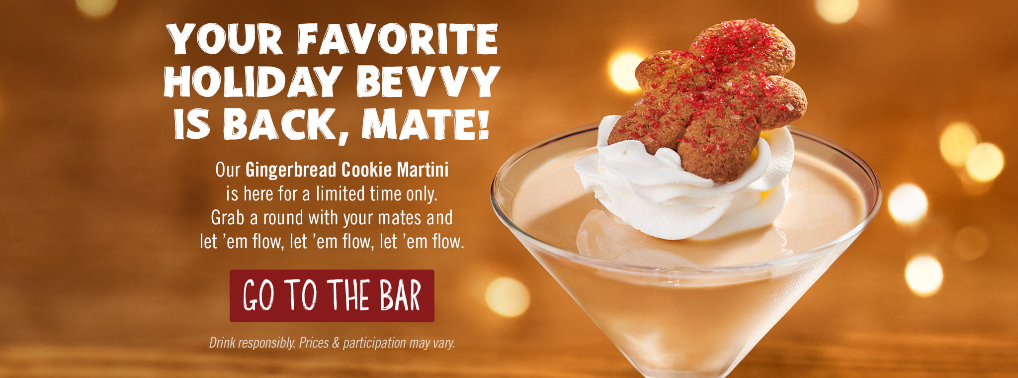 Your Favorite Holiday Bevvy Is Back, Mate! Our Gingerbread Cookie Martini is here for a limited time only. Grab a round with your mates and let 'em flow, let 'em flow, let 'em flow. GO TO THE BAR. Drink responsibly. Prices & participation may vary.