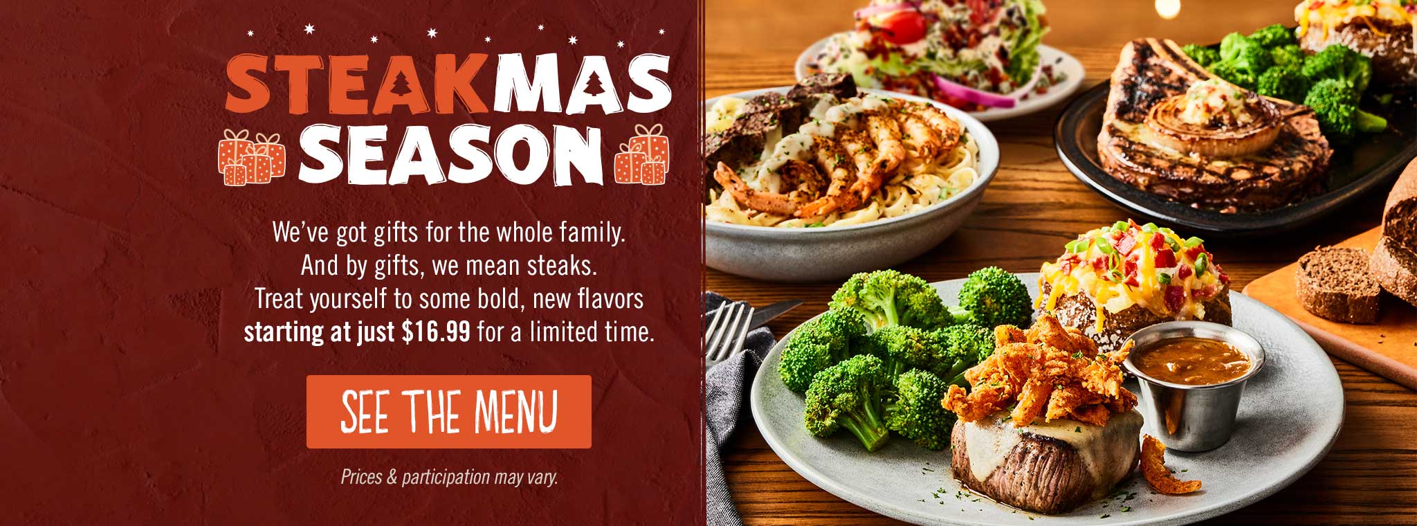SteakMas Season. We've got gifts for the whole family. And by gifts, we mean steaks. Treat yourself to some bold, new flavors starting at just $16.99 for a limited time. SEE THE MENU. Price & participation may vary. 
