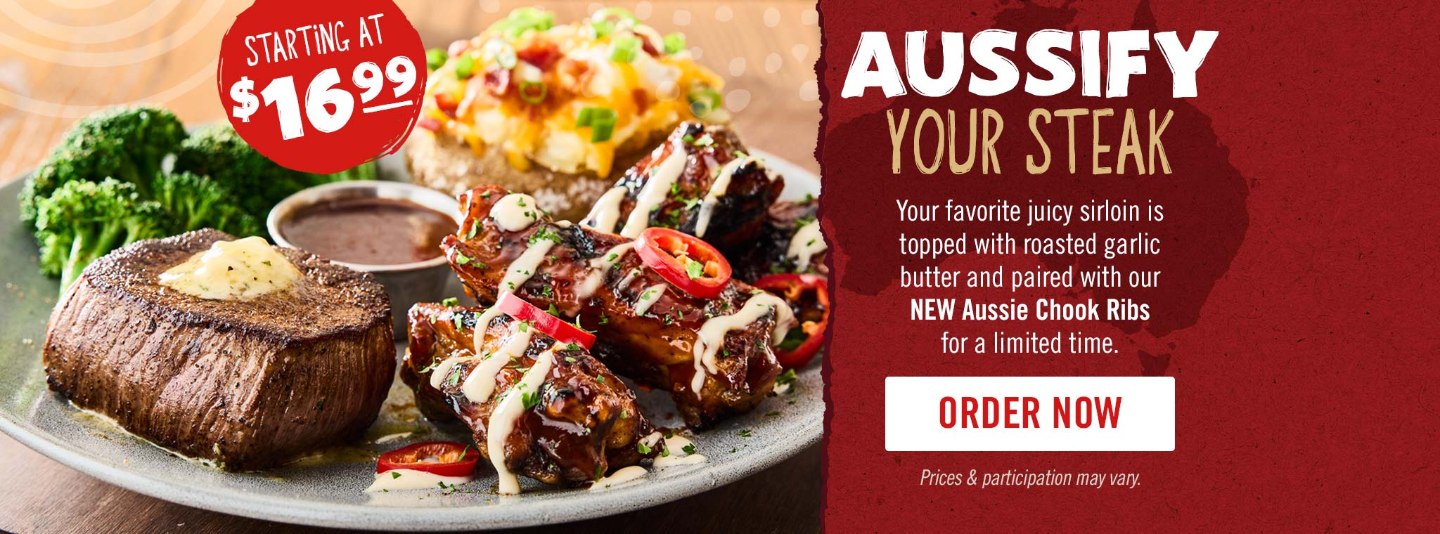 Aussify your steak starting at just $16.99. Your favorite juicy sirloin is topped with roasted garlic butter and paired with our NEW Aussie Chook Ribsfor a limited time.