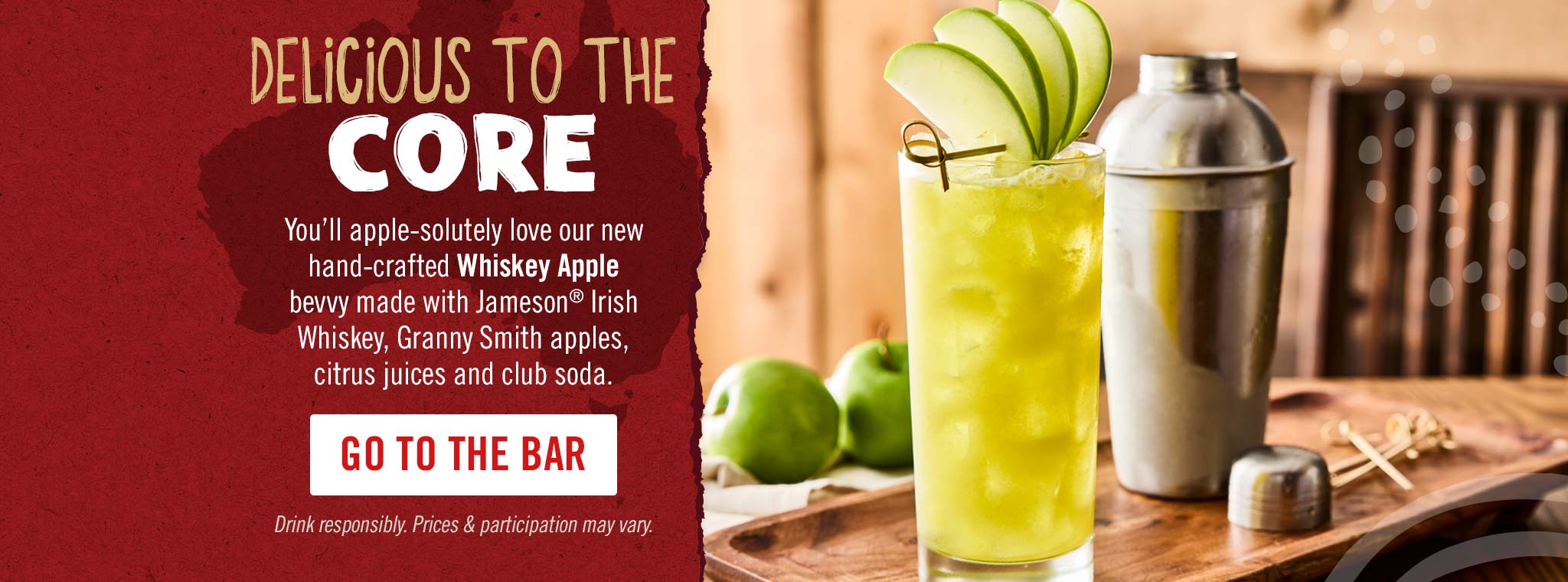 Delicious to the core. You’ll apple-solutely love our new hand-crafted Whiskey Apple bevvy made with Jameson® Irish Whiskey, Granny Smith apples, citrus juices and club soda.