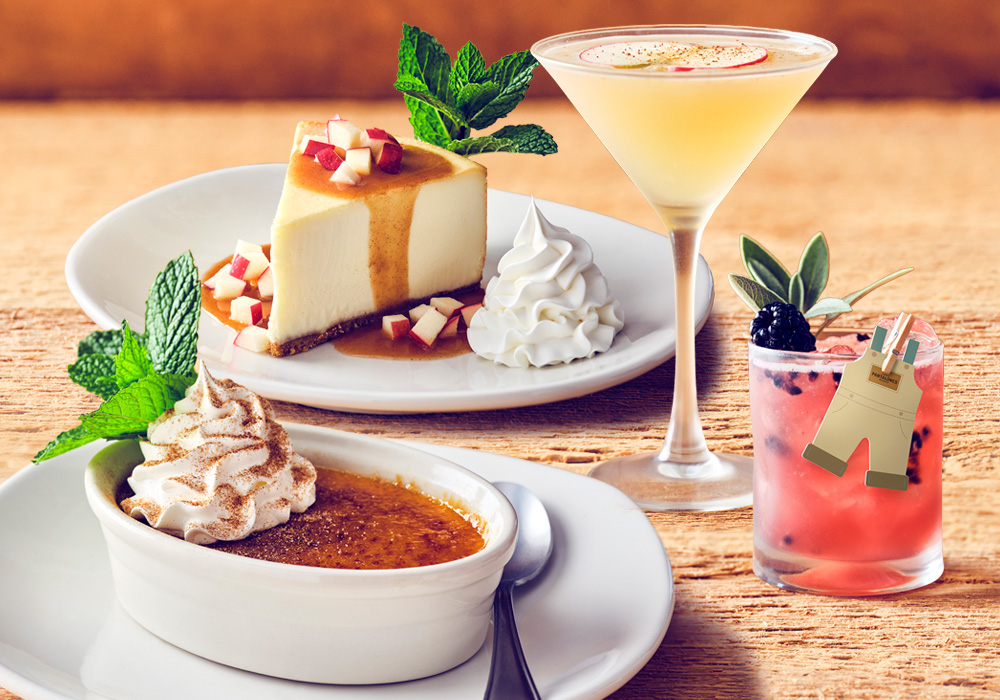 SEASONAL COCKTAILS &DESSERTS Elevate your meal with our seasonal cocktails—the Fresh Apple Martini or our new Overall Berry Good Margarita made with Pantalones Blanco Tequila—and our decadent Pumpkin Crème Brûlée and Spiced Apple Cheesecake.