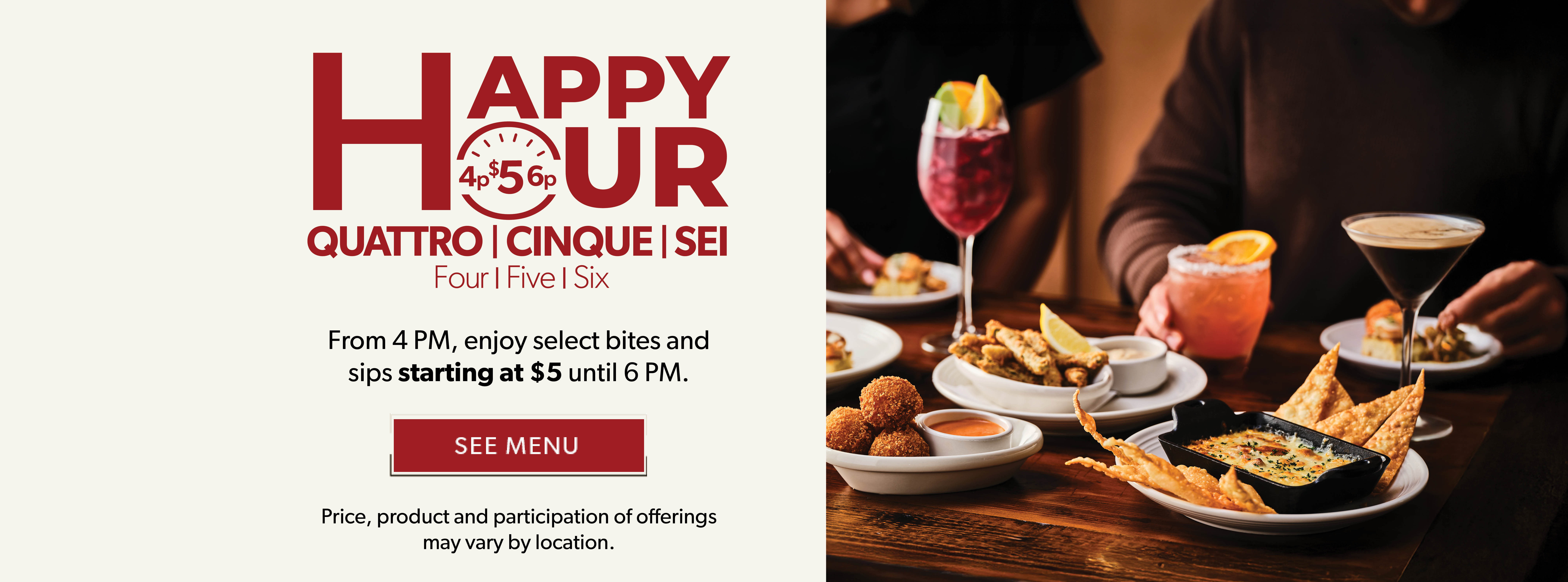 Happy Hour. Quattro. Cinque. Sei. From 4PM, enjoy select bites and sips starting at $5 until 6PM. SEE MENU. Price, product and participation of offerings may vary by locations.