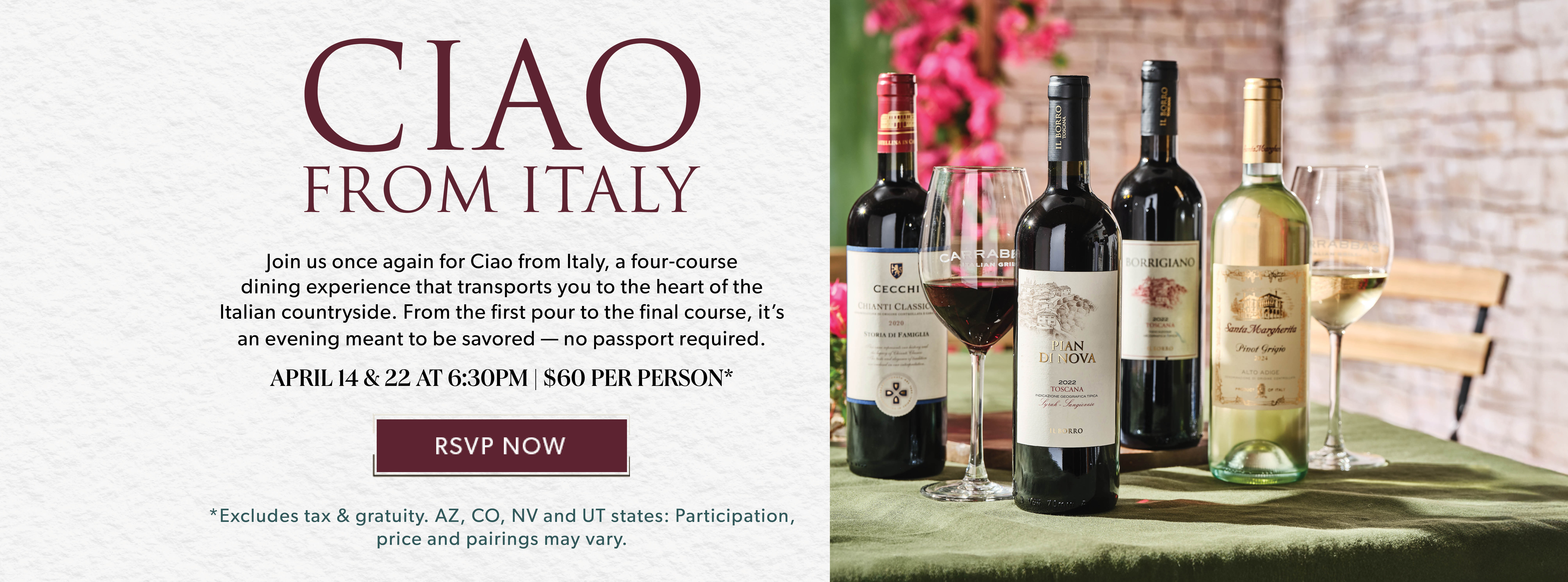 CIAO From Italy April Wine Dinner. April 14 & 22 AT 6:30pm. $60 Per Person.* RSVP NOW. Excludes tax & gratuity. AZ, CO, NV and UT states: Participation, price and pairings may vary. 