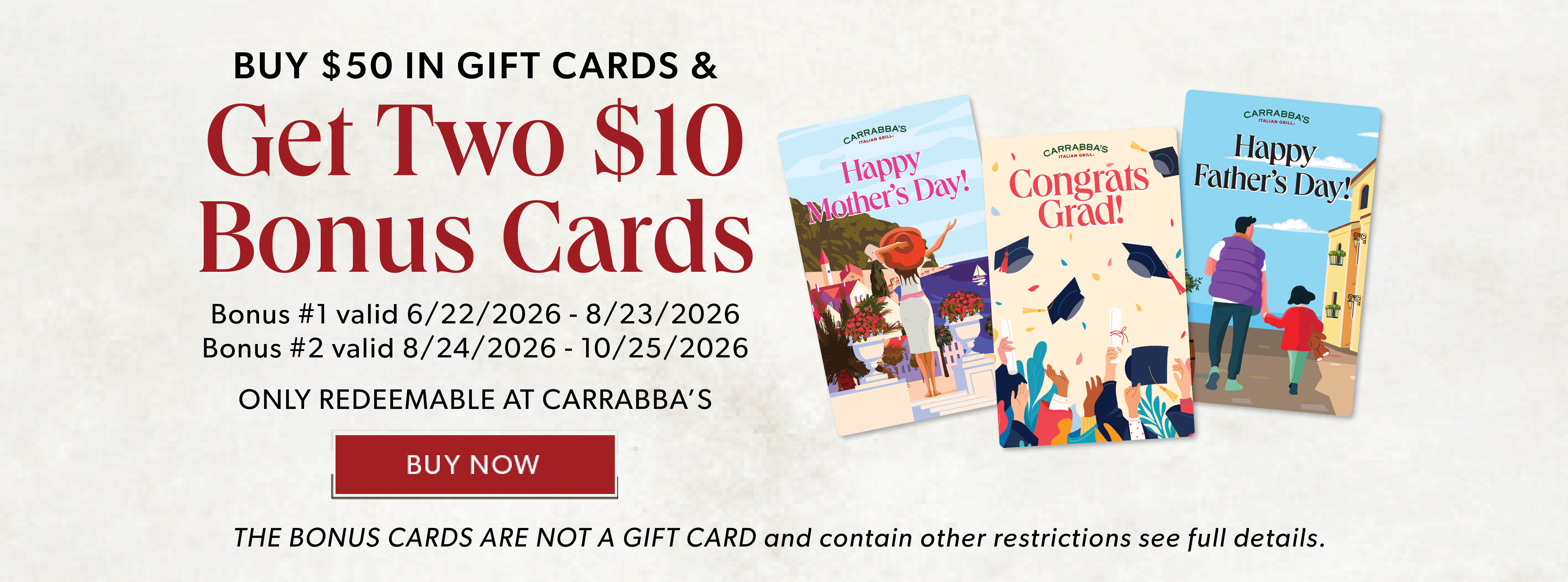 BUY $50 IN GIFT CARDS & GET TWO $10 BONUS CARDS. BUY NOW. Only Redeemable At Carrabba's The Bonus Cards Are Not A Gift Card and contain other restrictions, see full details.