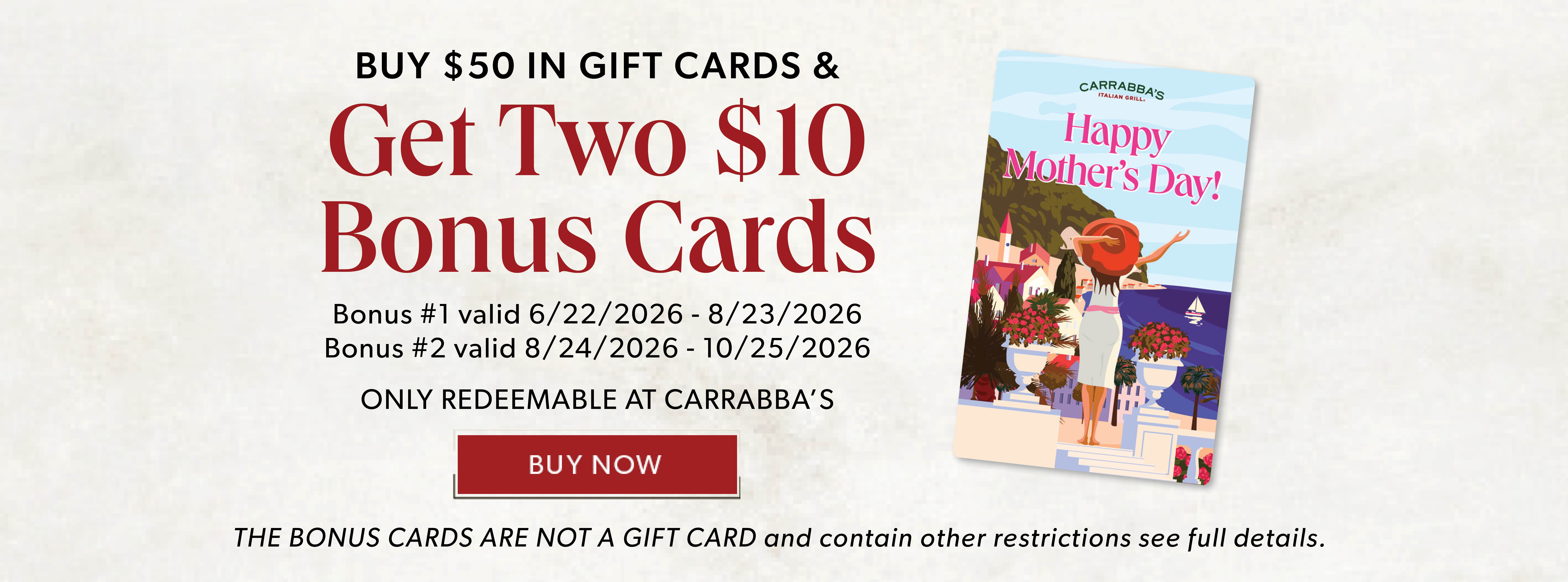Happy Mother's Day! BUY $50 IN GIFT CARDS & GET TWO $10 BONUS CARDS. BUY NOW. Only Redeemable At Carrabba's The Bonus Cards Are Not A Gift Card and contain other restrictions, see full details.