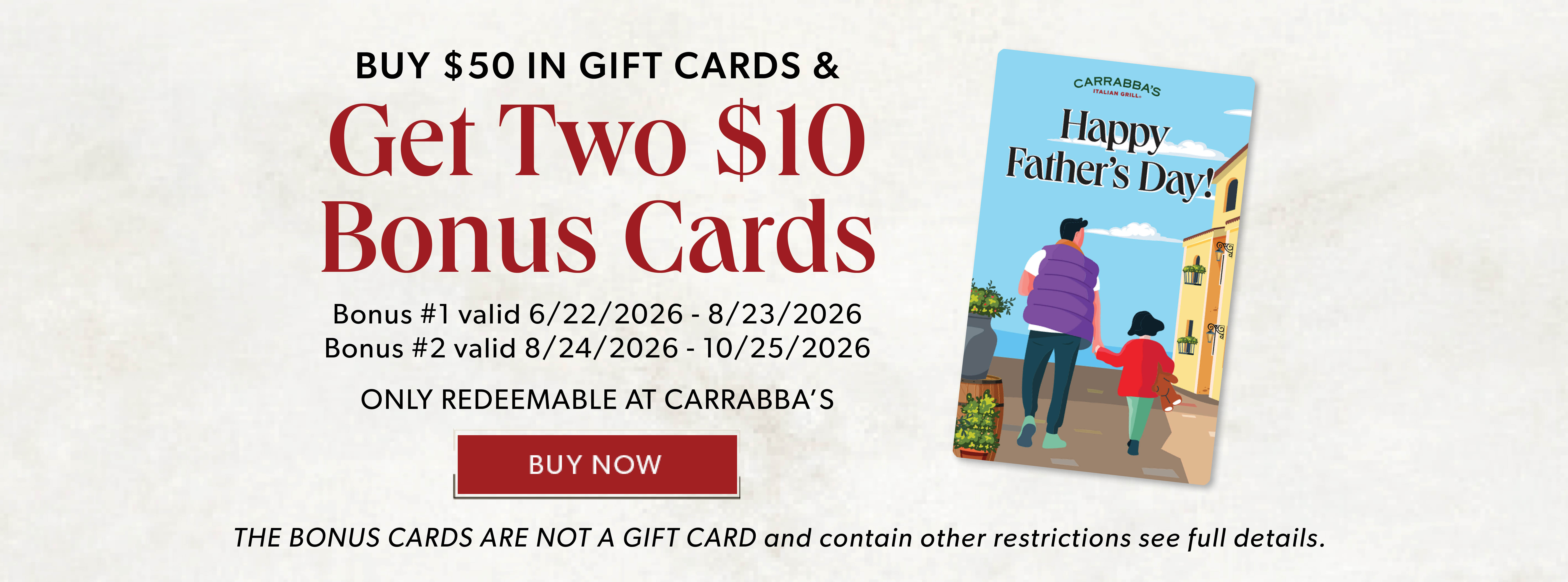 Happy Father's Day! BUY $50 IN GIFT CARDS & GET TWO $10 BONUS CARDS. BUY NOW. Only Redeemable At Carrabba's The Bonus Cards Are Not A Gift Card and contain other restrictions, see full details.