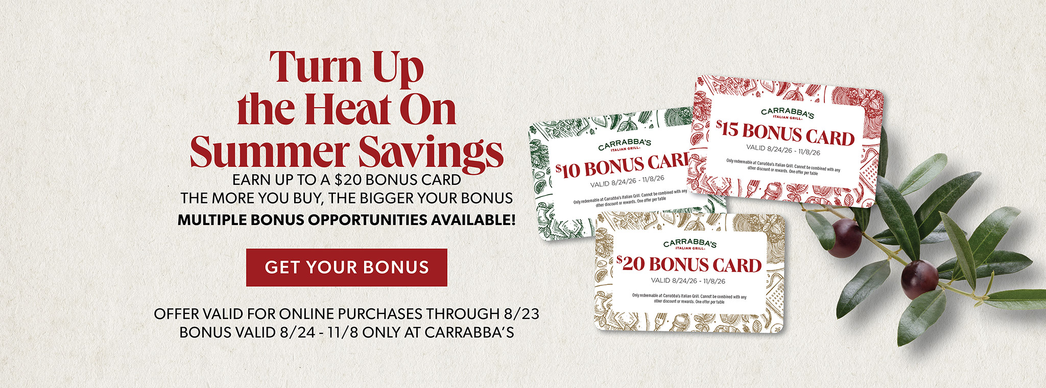 Turn Up the Heat On Summer Savings. Earn up to $20 Bonus Card The More You Buy, The Bigger Your Bonus. Multiple Bonus Opportunities Available! GET YOUR BONUS. Offer valid for online purchases through 8/23. Bonus valid 8/24 - 11/8 only at Carrabba's