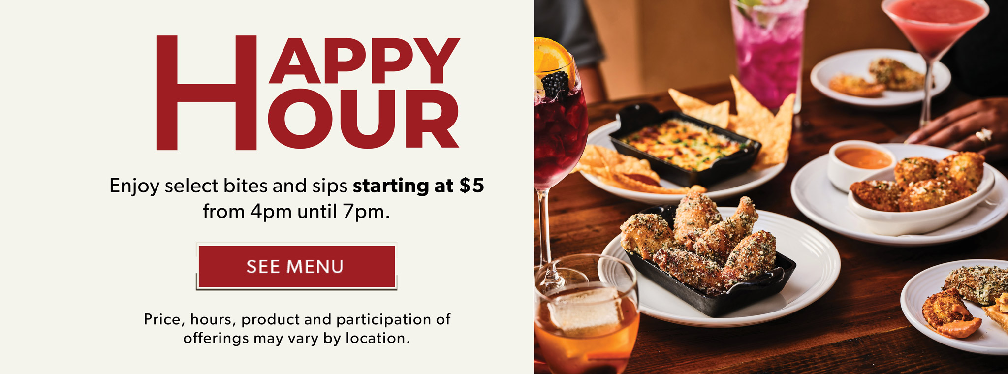 Happy Hour. Enjoy select bites and sips starting at $5 from 4pm until 7pm. SEE MENU. Price, hours, product and participation of offerings may vary by locations.