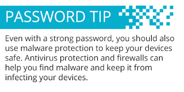 Even with a strong password, you should also use malware protection to keep your devices safe. Antivirus protection and firewalls can help you find malware and keep it from infecting your devices.